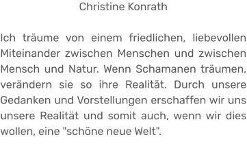 Christine Konrath  Ich träume von einem friedlichen, liebevollen Miteinander zwischen Menschen und zwischen Mensch und Natur. Wenn Schamanen träumen, verändern sie so ihre Realität. Durch unsere Gedanken und Vorstellungen erschaffen wir uns unsere Realität und somit auch, wenn wir dies wollen, eine "schöne neue Welt".